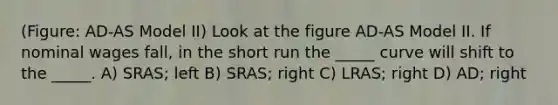 (Figure: AD-AS Model II) Look at the figure AD-AS Model II. If nominal wages fall, in the short run the _____ curve will shift to the _____. A) SRAS; left B) SRAS; right C) LRAS; right D) AD; right