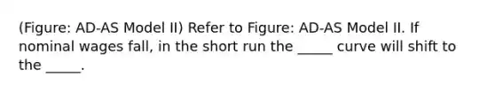 (Figure: AD-AS Model II) Refer to Figure: AD-AS Model II. If nominal wages fall, in the short run the _____ curve will shift to the _____.
