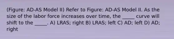 (Figure: AD-AS Model II) Refer to Figure: AD-AS Model II. As the size of the labor force increases over time, the _____ curve will shift to the _____. A) LRAS; right B) LRAS; left C) AD; left D) AD; right