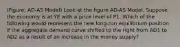 (Figure: AD-AS Model) Look at the figure AD-AS Model. Suppose the economy is at YE with a price level of P1. Which of the following would represent the new long-run equilibrium position if the aggregate demand curve shifted to the right from AD1 to AD2 as a result of an increase in the money supply?