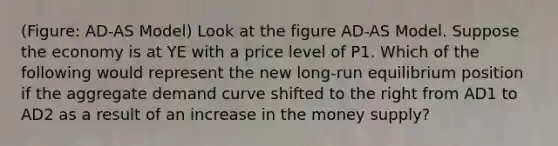 (Figure: AD-AS Model) Look at the figure AD-AS Model. Suppose the economy is at YE with a price level of P1. Which of the following would represent the new long-run equilibrium position if the aggregate demand curve shifted to the right from AD1 to AD2 as a result of an increase in the money supply?