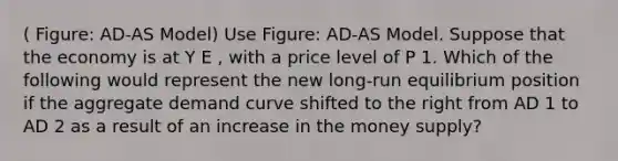 ( Figure: AD-AS Model) Use Figure: AD-AS Model. Suppose that the economy is at Y E , with a price level of P 1. Which of the following would represent the new long-run equilibrium position if the aggregate demand curve shifted to the right from AD 1 to AD 2 as a result of an increase in the money supply?