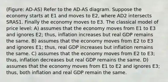 (Figure: AD-AS) Refer to the AD-AS diagram. Suppose the economy starts at E1 and moves to E2, where AD2 intersects SRAS1. Finally the economy moves to E3. The classical model of price level: A) assumes that the economy moves from E1 to E3 and ignores E2; thus, inflation increases but real GDP remains the same. B) assumes that the economy moves from E2 to E3 and ignores E1; thus, real GDP increases but inflation remains the same. C) assumes that the economy moves from E2 to E3; thus, inflation decreases but real GDP remains the same. D) assumes that the economy moves from E1 to E2 and ignores E3; thus, both inflation and real GDP remain the same.