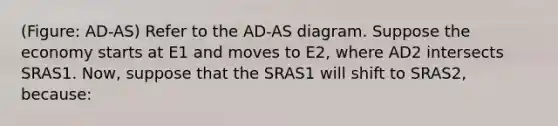 (Figure: AD-AS) Refer to the AD-AS diagram. Suppose the economy starts at E1 and moves to E2, where AD2 intersects SRAS1. Now, suppose that the SRAS1 will shift to SRAS2, because: