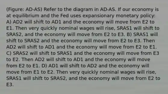 (Figure: AD-AS) Refer to the diagram in AD-AS. If our economy is at equilibrium and the Fed uses expansionary monetary policy: A) AD2 will shift to AD1 and the economy will move from E2 to E1. Then very quickly nominal wages will rise, SRAS1 will shift to SRAS2, and the economy will move from E2 to E3. B) SRAS1 will shift to SRAS2 and the economy will move from E2 to E3. Then AD2 will shift to AD1 and the economy will move from E2 to E1. C) SRAS2 will shift to SRAS1 and the economy will move from E3 to E2. Then AD2 will shift to AD1 and the economy will move from E2 to E1. D) AD1 will shift to AD2 and the economy will move from E1 to E2. Then very quickly nominal wages will rise, SRAS1 will shift to SRAS2, and the economy will move from E2 to E3.