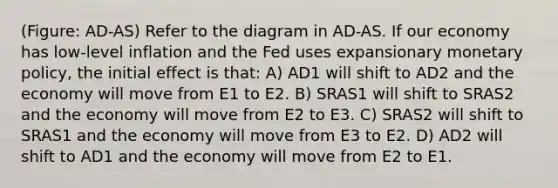 (Figure: AD-AS) Refer to the diagram in AD-AS. If our economy has low-level inflation and the Fed uses expansionary monetary policy, the initial effect is that: A) AD1 will shift to AD2 and the economy will move from E1 to E2. B) SRAS1 will shift to SRAS2 and the economy will move from E2 to E3. C) SRAS2 will shift to SRAS1 and the economy will move from E3 to E2. D) AD2 will shift to AD1 and the economy will move from E2 to E1.