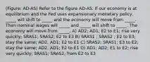 (Figure: AD-AS) Refer to the figure AD-AS. If our economy is at equilibrium and the Fed uses expansionary monetary policy, _____ will shift to _____ and the economy will move from _____. Then nominal wages will _____ and _____ will shift to _____. The economy will move from _____. A) AD2; AD1; E2 to E1; rise very quickly; SRAS1; SRAS2; E2 to E3 B) SRAS1 ; SRAS2 ; E2 to E3; stay the same; AD2; AD1; E2 to E1 C) SRAS2; SRAS1; E3 to E2; stay the same; AD2; AD1; E2 to E1 D) AD1; AD2; E1 to E2; rise very quickly; SRAS1; SRAS2; from E2 to E3