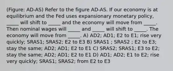 (Figure: AD-AS) Refer to the figure AD-AS. If our economy is at equilibrium and the Fed uses expansionary monetary policy, _____ will shift to _____ and the economy will move from _____. Then nominal wages will _____ and _____ will shift to _____. The economy will move from _____. A) AD2; AD1; E2 to E1; rise very quickly; SRAS1; SRAS2; E2 to E3 B) SRAS1 ; SRAS2 ; E2 to E3; stay the same; AD2; AD1; E2 to E1 C) SRAS2; SRAS1; E3 to E2; stay the same; AD2; AD1; E2 to E1 D) AD1; AD2; E1 to E2; rise very quickly; SRAS1; SRAS2; from E2 to E3