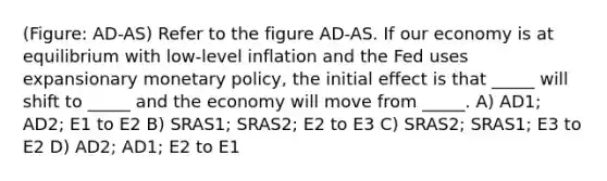 (Figure: AD-AS) Refer to the figure AD-AS. If our economy is at equilibrium with low-level inflation and the Fed uses expansionary monetary policy, the initial effect is that _____ will shift to _____ and the economy will move from _____. A) AD1; AD2; E1 to E2 B) SRAS1; SRAS2; E2 to E3 C) SRAS2; SRAS1; E3 to E2 D) AD2; AD1; E2 to E1