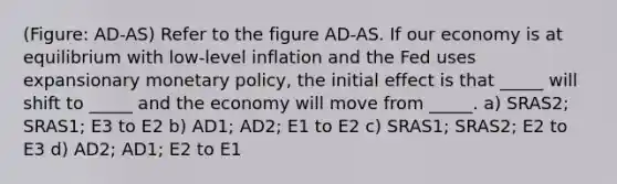 (Figure: AD-AS) Refer to the figure AD-AS. If our economy is at equilibrium with low-level inflation and the Fed uses expansionary <a href='https://www.questionai.com/knowledge/kEE0G7Llsx-monetary-policy' class='anchor-knowledge'>monetary policy</a>, the initial effect is that _____ will shift to _____ and the economy will move from _____. a) SRAS2; SRAS1; E3 to E2 b) AD1; AD2; E1 to E2 c) SRAS1; SRAS2; E2 to E3 d) AD2; AD1; E2 to E1