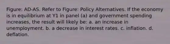 Figure: AD-AS. Refer to Figure: Policy Alternatives. If the economy is in equilibrium at Y1 in panel (a) and government spending increases, the result will likely be: a. an increase in unemployment. b. a decrease in interest rates. c. inflation. d. deflation.