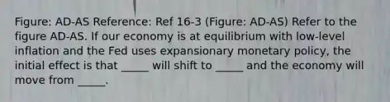 Figure: AD-AS Reference: Ref 16-3 (Figure: AD-AS) Refer to the figure AD-AS. If our economy is at equilibrium with low-level inflation and the Fed uses expansionary monetary policy, the initial effect is that _____ will shift to _____ and the economy will move from _____.