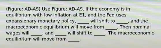 (Figure: AD-AS) Use Figure: AD-AS. If the economy is in equilibrium with low inflation at E1, and the Fed uses expansionary monetary policy, _____ will shift to _____, and the macroeconomic equilibrium will move from _____. Then nominal wages will _____, and _____ will shift to _____. The macroeconomic equilibrium will move from _____.