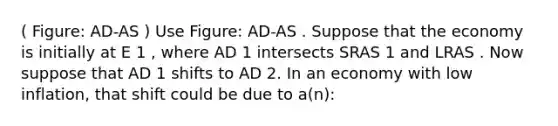 ( Figure: AD-AS ) Use Figure: AD-AS . Suppose that the economy is initially at E 1 , where AD 1 intersects SRAS 1 and LRAS . Now suppose that AD 1 shifts to AD 2. In an economy with low inflation, that shift could be due to a(n):