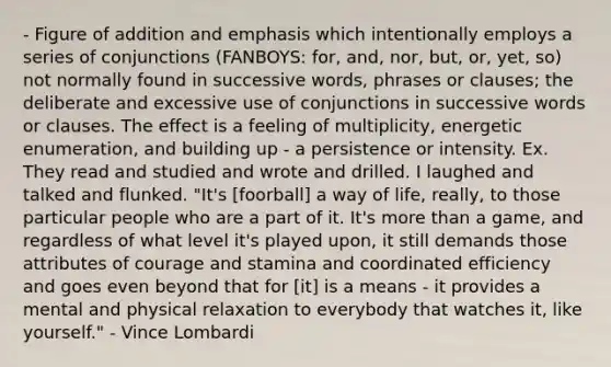 - Figure of addition and emphasis which intentionally employs a series of conjunctions (FANBOYS: for, and, nor, but, or, yet, so) not normally found in successive words, phrases or clauses; the deliberate and excessive use of conjunctions in successive words or clauses. The effect is a feeling of multiplicity, energetic enumeration, and building up - a persistence or intensity. Ex. They read and studied and wrote and drilled. I laughed and talked and flunked. "It's [foorball] a way of life, really, to those particular people who are a part of it. It's more than a game, and regardless of what level it's played upon, it still demands those attributes of courage and stamina and coordinated efficiency and goes even beyond that for [it] is a means - it provides a mental and physical relaxation to everybody that watches it, like yourself." - Vince Lombardi