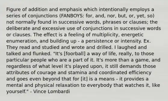 Figure of addition and emphasis which intentionally employs a series of conjunctions (FANBOYS: for, and, nor, but, or, yet, so) not normally found in successive words, phrases or clauses; the deliberate and excessive use of conjunctions in successive words or clauses. The effect is a feeling of multiplicity, energetic enumeration, and building up - a persistence or intensity. Ex. They read and studied and wrote and drilled. I laughed and talked and flunked. "It's [foorball] a way of life, really, to those particular people who are a part of it. It's more than a game, and regardless of what level it's played upon, it still demands those attributes of courage and stamina and coordinated efficiency and goes even beyond that for [it] is a means - it provides a mental and physical relaxation to everybody that watches it, like yourself." - Vince Lombardi