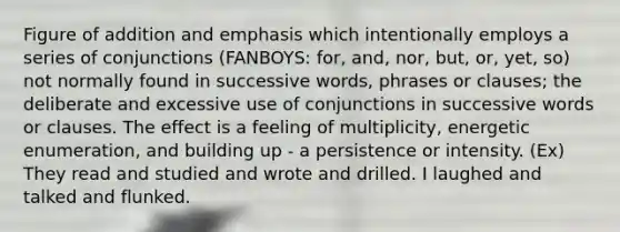 Figure of addition and emphasis which intentionally employs a series of conjunctions (FANBOYS: for, and, nor, but, or, yet, so) not normally found in successive words, phrases or clauses; the deliberate and excessive use of conjunctions in successive words or clauses. The effect is a feeling of multiplicity, energetic enumeration, and building up - a persistence or intensity. (Ex) They read and studied and wrote and drilled. I laughed and talked and flunked.