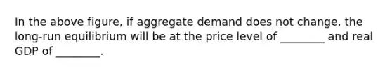 In the above figure, if aggregate demand does not change, the long-run equilibrium will be at the price level of ________ and real GDP of ________.