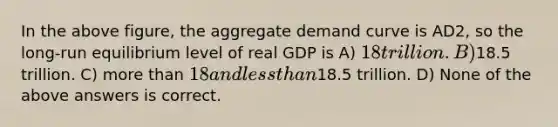 In the above figure, the aggregate demand curve is AD2, so the long-run equilibrium level of real GDP is A) 18 trillion. B)18.5 trillion. C) more than 18 and less than18.5 trillion. D) None of the above answers is correct.