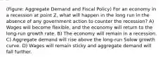 (Figure: Aggregate Demand and Fiscal Policy) For an economy in a recession at point Z, what will happen in the long run in the absence of any government action to counter the recession? A) Wages will become flexible, and the economy will return to the long-run growth rate. B) The economy will remain in a recession. C) Aggregate demand will rise above the long-run Solow growth curve. D) Wages will remain sticky and aggregate demand will fall further.