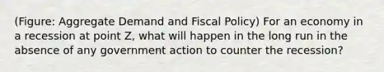 (Figure: Aggregate Demand and <a href='https://www.questionai.com/knowledge/kPTgdbKdvz-fiscal-policy' class='anchor-knowledge'>fiscal policy</a>) For an economy in a recession at point Z, what will happen in the long run in the absence of any government action to counter the recession?