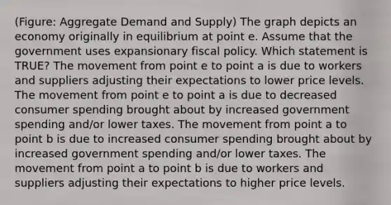 (Figure: Aggregate Demand and Supply) The graph depicts an economy originally in equilibrium at point e. Assume that the government uses expansionary fiscal policy. Which statement is TRUE? The movement from point e to point a is due to workers and suppliers adjusting their expectations to lower price levels. The movement from point e to point a is due to decreased consumer spending brought about by increased government spending and/or lower taxes. The movement from point a to point b is due to increased consumer spending brought about by increased government spending and/or lower taxes. The movement from point a to point b is due to workers and suppliers adjusting their expectations to higher price levels.