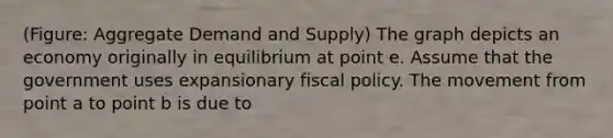 (Figure: Aggregate Demand and Supply) The graph depicts an economy originally in equilibrium at point e. Assume that the government uses expansionary fiscal policy. The movement from point a to point b is due to