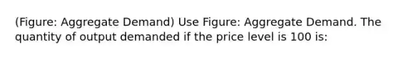 (Figure: Aggregate Demand) Use Figure: Aggregate Demand. The quantity of output demanded if the price level is 100 is: