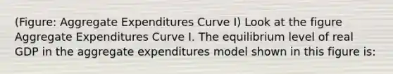 (Figure: Aggregate Expenditures Curve I) Look at the figure Aggregate Expenditures Curve I. The equilibrium level of real GDP in the aggregate expenditures model shown in this figure is: