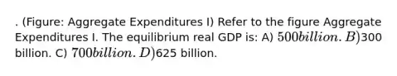 . (Figure: Aggregate Expenditures I) Refer to the figure Aggregate Expenditures I. The equilibrium real GDP is: A) 500 billion. B)300 billion. C) 700 billion. D)625 billion.