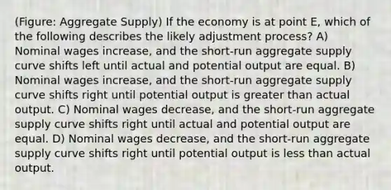 (Figure: Aggregate Supply) If the economy is at point E, which of the following describes the likely adjustment process? A) Nominal wages increase, and the short-run aggregate supply curve shifts left until actual and potential output are equal. B) Nominal wages increase, and the short-run aggregate supply curve shifts right until potential output is greater than actual output. C) Nominal wages decrease, and the short-run aggregate supply curve shifts right until actual and potential output are equal. D) Nominal wages decrease, and the short-run aggregate supply curve shifts right until potential output is less than actual output.