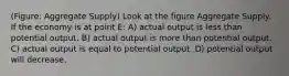 (Figure: Aggregate Supply) Look at the figure Aggregate Supply. If the economy is at point E: A) actual output is less than potential output. B) actual output is more than potential output. C) actual output is equal to potential output. D) potential output will decrease.