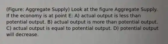 (Figure: Aggregate Supply) Look at the figure Aggregate Supply. If the economy is at point E: A) actual output is less than potential output. B) actual output is more than potential output. C) actual output is equal to potential output. D) potential output will decrease.