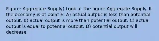 Figure: Aggregate Supply) Look at the figure Aggregate Supply. If the economy is at point E: A) actual output is less than potential output. B) actual output is more than potential output. C) actual output is equal to potential output. D) potential output will decrease.