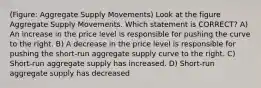 (Figure: Aggregate Supply Movements) Look at the figure Aggregate Supply Movements. Which statement is CORRECT? A) An increase in the price level is responsible for pushing the curve to the right. B) A decrease in the price level is responsible for pushing the short-run aggregate supply curve to the right. C) Short-run aggregate supply has increased. D) Short-run aggregate supply has decreased