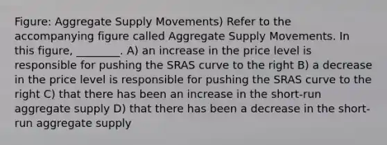 Figure: Aggregate Supply Movements) Refer to the accompanying figure called Aggregate Supply Movements. In this figure, ________. A) an increase in the price level is responsible for pushing the SRAS curve to the right B) a decrease in the price level is responsible for pushing the SRAS curve to the right C) that there has been an increase in the short-run aggregate supply D) that there has been a decrease in the short-run aggregate supply