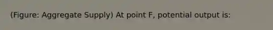 (Figure: Aggregate Supply) At point F, potential output is: