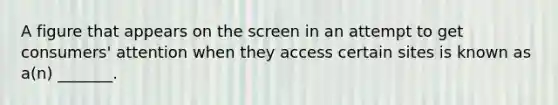 A figure that appears on the screen in an attempt to get consumers' attention when they access certain sites is known as a(n) _______.