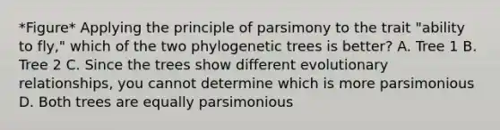 *Figure* Applying the principle of parsimony to the trait "ability to fly," which of the two phylogenetic trees is better? A. Tree 1 B. Tree 2 C. Since the trees show different evolutionary relationships, you cannot determine which is more parsimonious D. Both trees are equally parsimonious