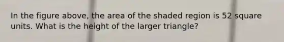 In the figure above, the area of the shaded region is 52 square units. What is the height of the larger triangle?