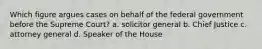 Which figure argues cases on behalf of the federal government before the Supreme Court? a. solicitor general b. Chief Justice c. attorney general d. Speaker of the House