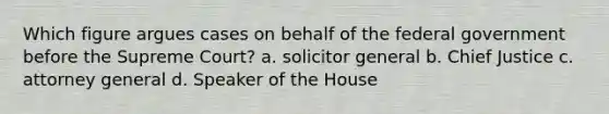 Which figure argues cases on behalf of the federal government before the Supreme Court? a. solicitor general b. Chief Justice c. attorney general d. Speaker of the House