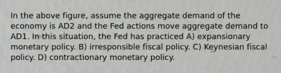 In the above figure, assume the aggregate demand of the economy is AD2 and the Fed actions move aggregate demand to AD1. In this situation, the Fed has practiced A) expansionary monetary policy. B) irresponsible fiscal policy. C) Keynesian fiscal policy. D) contractionary monetary policy.