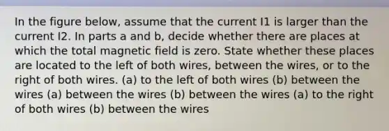 In the figure below, assume that the current I1 is larger than the current I2. In parts a and b, decide whether there are places at which the total magnetic field is zero. State whether these places are located to the left of both wires, between the wires, or to the right of both wires. (a) to the left of both wires (b) between the wires (a) between the wires (b) between the wires (a) to the right of both wires (b) between the wires