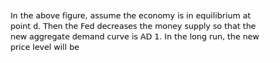 In the above figure, assume the economy is in equilibrium at point d. Then the Fed decreases the money supply so that the new aggregate demand curve is AD 1. In the long run, the new price level will be