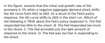 In the figure, assume that the initial real growth rate of the economy is 3% when a negative aggregate demand shock shifts the AD curve from AD1 to AD2. As a result of the Fed's policy response, the AD curve shifts to AD5 in the short run. Which of the following is TRUE about the Fed's policy response? A. The Fed responded too little to the shock. B. The Fed responded too much to the shock. C. The Fed provided just the right amount of response to the shock. D. The Fed was too fast in responding to the shock.