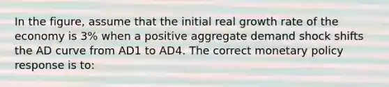 In the figure, assume that the initial real growth rate of the economy is 3% when a positive aggregate demand shock shifts the AD curve from AD1 to AD4. The correct monetary policy response is to: