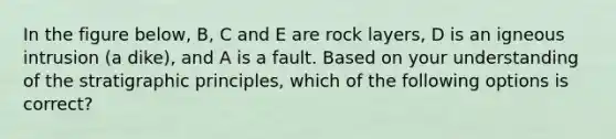 In the figure below, B, C and E are rock layers, D is an igneous intrusion (a dike), and A is a fault. Based on your understanding of the stratigraphic principles, which of the following options is correct?