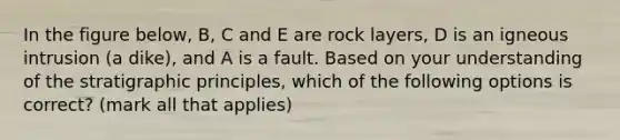 In the figure below, B, C and E are rock layers, D is an igneous intrusion (a dike), and A is a fault. Based on your understanding of the stratigraphic principles, which of the following options is correct? (mark all that applies)