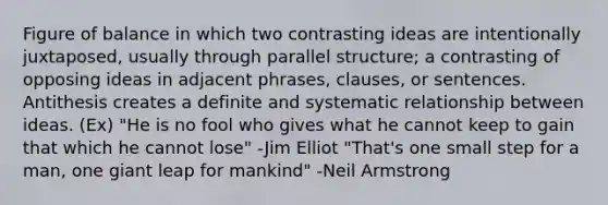 Figure of balance in which two contrasting ideas are intentionally juxtaposed, usually through parallel structure; a contrasting of opposing ideas in adjacent phrases, clauses, or sentences. Antithesis creates a definite and systematic relationship between ideas. (Ex) "He is no fool who gives what he cannot keep to gain that which he cannot lose" -Jim Elliot "That's one small step for a man, one giant leap for mankind" -Neil Armstrong